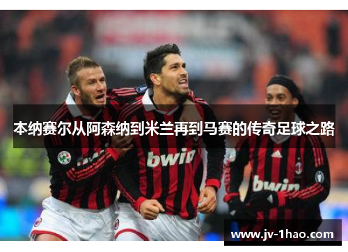 本纳赛尔从阿森纳到米兰再到马赛的传奇足球之路