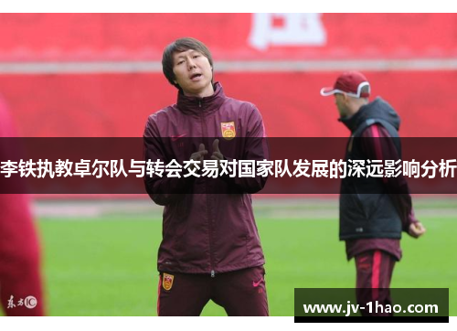 李铁执教卓尔队与转会交易对国家队发展的深远影响分析 李铁执教卓尔队与转会交易对国家队发展的深远影响分析