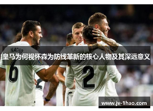 皇马为何视怀森为防线革新的核心人物及其深远意义 皇马为何视怀森为防线革新的核心人物及其深远意义
