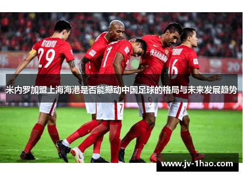米内罗加盟上海海港是否能撼动中国足球的格局与未来发展趋势 米内罗加盟上海海港是否能撼动中国足球的格局与未来发展趋势