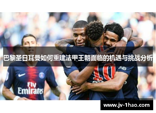 巴黎圣日耳曼如何重建法甲王朝面临的机遇与挑战分析