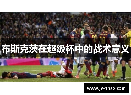 布斯克茨在超级杯中的战术意义 布斯克茨在超级杯中的战术意义