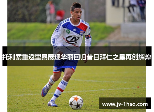 托利索重返里昂展现华丽回归昔日拜仁之星再创辉煌