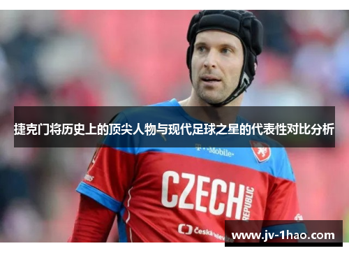 捷克门将历史上的顶尖人物与现代足球之星的代表性对比分析