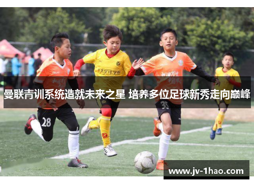 曼联青训系统造就未来之星 培养多位足球新秀走向巅峰 曼联青训系统造就未来之星 培养多位足球新秀走向巅峰