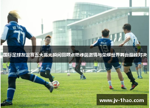 国际足球友谊赛五大高光瞬间回顾点燃绿茵激情与荣耀世界舞台巅峰对决 国际足球友谊赛五大高光瞬间回顾点燃绿茵激情与荣耀世界舞台巅峰对决