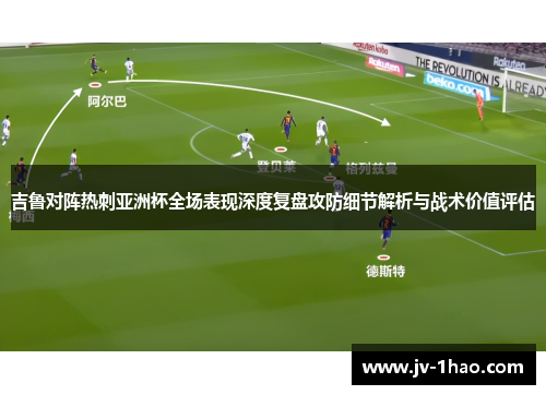 吉鲁对阵热刺亚洲杯全场表现深度复盘攻防细节解析与战术价值评估 吉鲁对阵热刺亚洲杯全场表现深度复盘攻防细节解析与战术价值评估