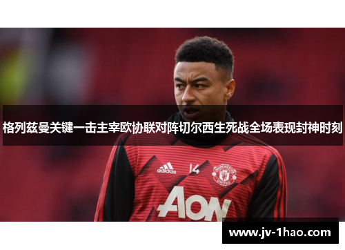 格列兹曼关键一击主宰欧协联对阵切尔西生死战全场表现封神时刻