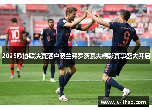 2025欧协联决赛落户波兰弗罗茨瓦夫精彩赛事盛大开启