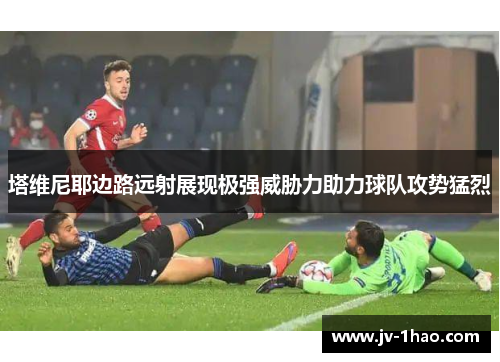 塔维尼耶边路远射展现极强威胁力助力球队攻势猛烈 塔维尼耶边路远射展现极强威胁力助力球队攻势猛烈