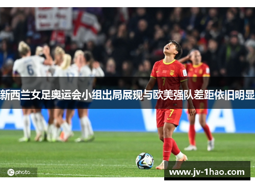 新西兰女足奥运会小组出局展现与欧美强队差距依旧明显