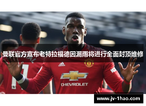 曼联官方宣布老特拉福德因漏雨将进行全面封顶维修