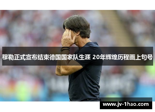 穆勒正式宣布结束德国国家队生涯 20年辉煌历程画上句号