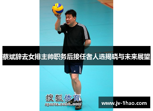 蔡斌辞去女排主帅职务后接任者人选揭晓与未来展望 蔡斌辞去女排主帅职务后接任者人选揭晓与未来展望