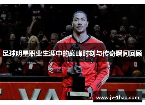 足球明星职业生涯中的巅峰时刻与传奇瞬间回顾