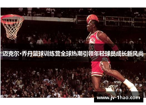 迈克尔·乔丹篮球训练营全球热潮引领年轻球员成长新风尚 迈克尔·乔丹篮球训练营全球热潮引领年轻球员成长新风尚