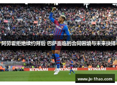 阿劳霍拒绝续约背后 巴萨面临的合同困境与未来抉择 阿劳霍拒绝续约背后 巴萨面临的合同困境与未来抉择